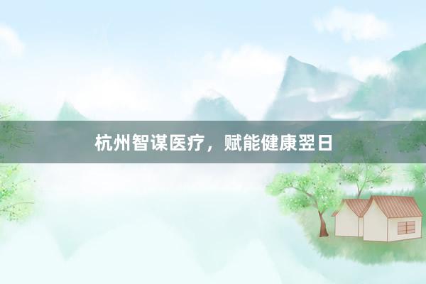 杭州智谋医疗，赋能健康翌日